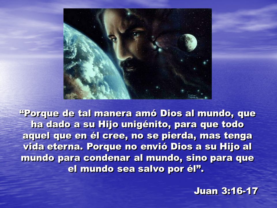 Porque de tal manera amó Dios al mundo, que ha dado a su Hijo unigénito, para que todo aquel que en él cree, no se pierda, mas tenga vida eterna. Porque no envió Dios a su Hijo al mundo para condenar al mundo, sino para que el mundo sea salvo por él .