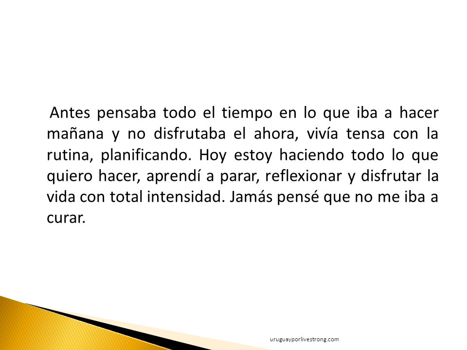 Antes pensaba todo el tiempo en lo que iba a hacer mañana y no disfrutaba el ahora, vivía tensa con la rutina, planificando. Hoy estoy haciendo todo lo que quiero hacer, aprendí a parar, reflexionar y disfrutar la vida con total intensidad. Jamás pensé que no me iba a curar.