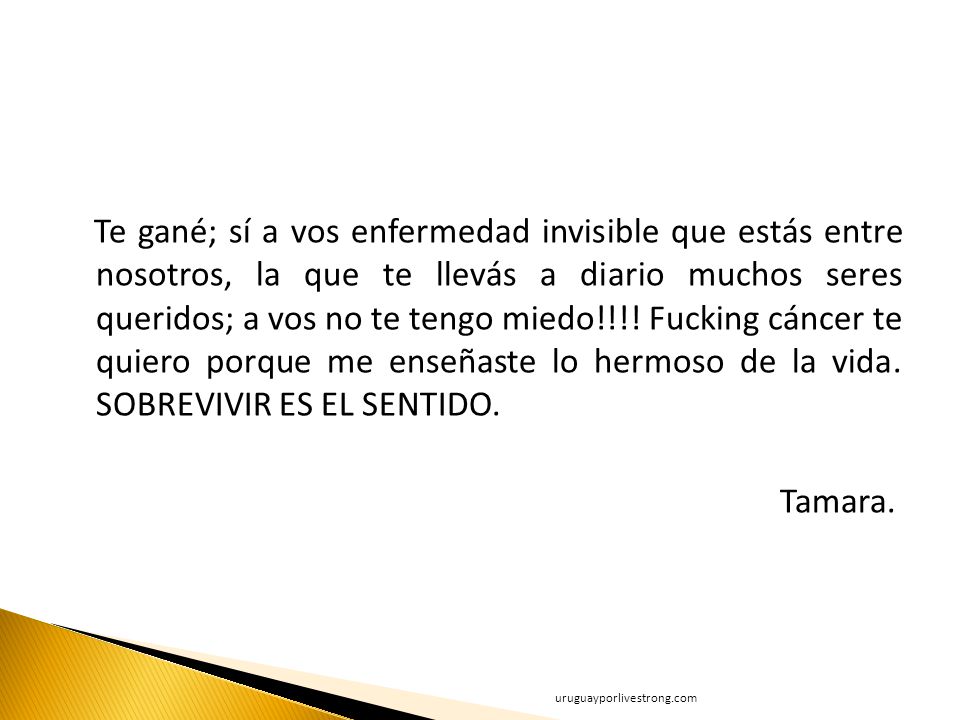 Te gané; sí a vos enfermedad invisible que estás entre nosotros, la que te llevás a diario muchos seres queridos; a vos no te tengo miedo!!!! Fucking cáncer te quiero porque me enseñaste lo hermoso de la vida. SOBREVIVIR ES EL SENTIDO. Tamara.