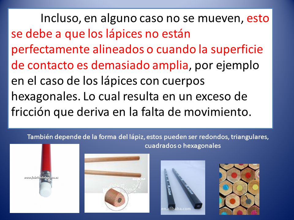 Incluso, en alguno caso no se mueven, esto se debe a que los lápices no están perfectamente alineados o cuando la superficie de contacto es demasiado amplia, por ejemplo en el caso de los lápices con cuerpos hexagonales. Lo cual resulta en un exceso de fricción que deriva en la falta de movimiento.