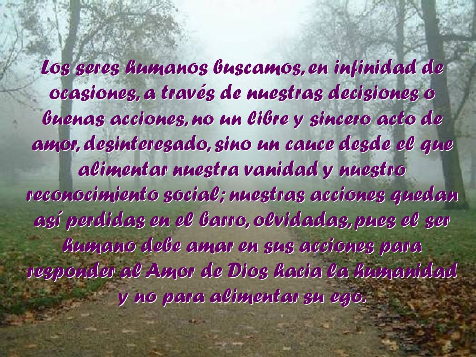 Los seres humanos buscamos, en infinidad de ocasiones, a través de nuestras decisiones o buenas acciones, no un libre y sincero acto de amor, desinteresado, sino un cauce desde el que alimentar nuestra vanidad y nuestro reconocimiento social; nuestras acciones quedan así perdidas en el barro, olvidadas, pues el ser humano debe amar en sus acciones para responder al Amor de Dios hacia la humanidad y no para alimentar su ego.