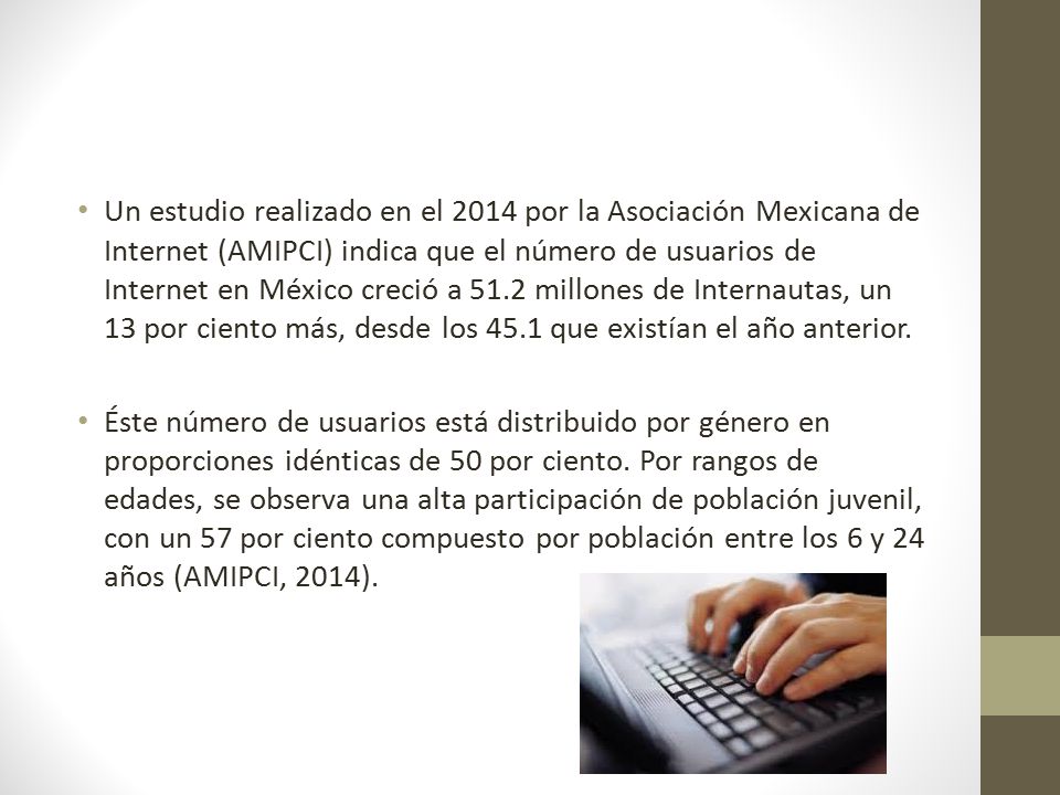 Un estudio realizado en el 2014 por la Asociación Mexicana de Internet (AMIPCI) indica que el número de usuarios de Internet en México creció a 51.2 millones de Internautas, un 13 por ciento más, desde los 45.1 que existían el año anterior.