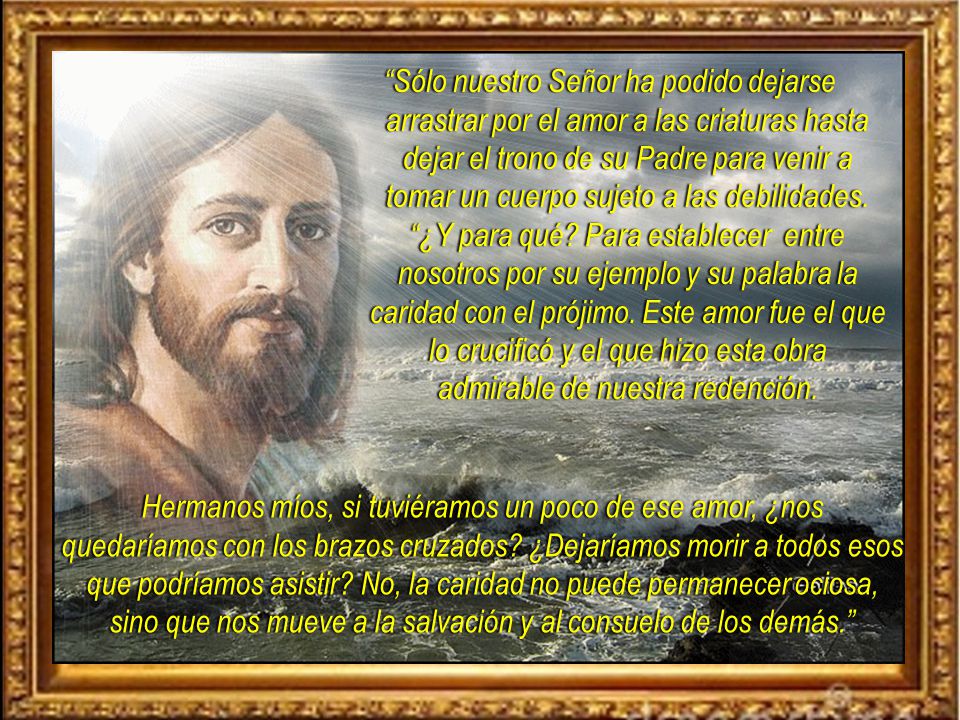 Sólo nuestro Señor ha podido dejarse arrastrar por el amor a las criaturas hasta dejar el trono de su Padre para venir a tomar un cuerpo sujeto a las debilidades. ¿Y para qué Para establecer entre nosotros por su ejemplo y su palabra la caridad con el prójimo. Este amor fue el que lo crucificó y el que hizo esta obra admirable de nuestra redención.