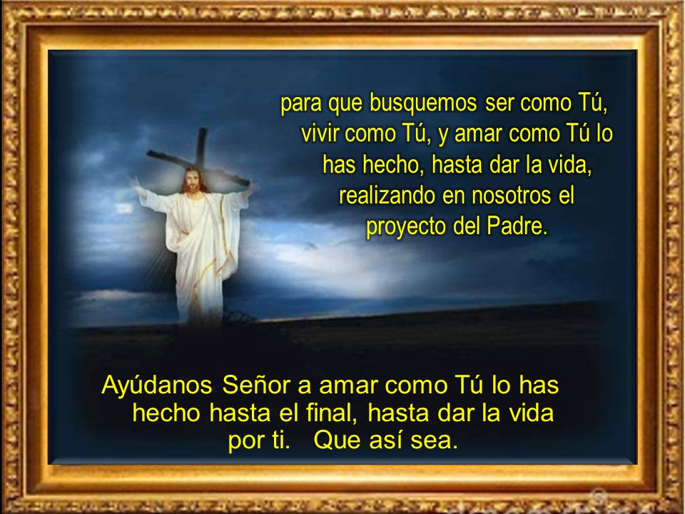 para que busquemos ser como Tú, vivir como Tú, y amar como Tú lo has hecho, hasta dar la vida, realizando en nosotros el proyecto del Padre.