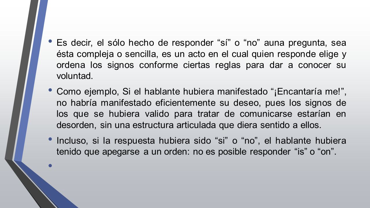 Es decir, el sólo hecho de responder sí o no auna pregunta, sea ésta compleja o sencilla, es un acto en el cual quien responde elige y ordena los signos conforme ciertas reglas para dar a conocer su voluntad.