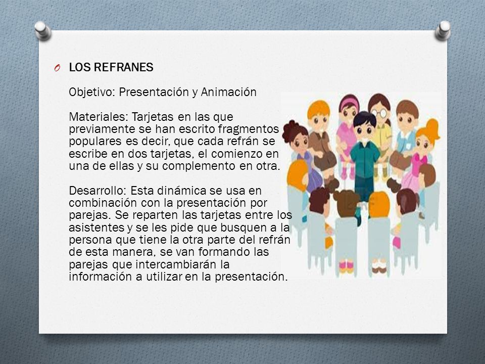 LOS REFRANES Objetivo: Presentación y Animación Materiales: Tarjetas en las que previamente se han escrito fragmentos populares es decir, que cada refrán se escribe en dos tarjetas, el comienzo en una de ellas y su complemento en otra.