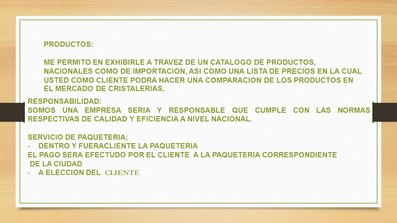 PRODUCTOS: ME PERMITO EN EXHIBIRLE A TRAVEZ DE UN CATALOGO DE PRODUCTOS, NACIONALES COMO DE IMPORTACION, ASI COMO UNA LISTA DE PRECIOS EN LA CUAL USTED COMO CLIENTE PODRA HACER UNA COMPARACION DE LOS PRODUCTOS EN EL MERCADO DE CRISTALERIAS,