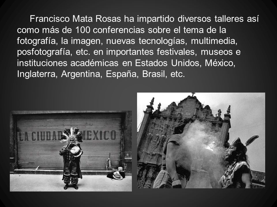 Francisco Mata Rosas ha impartido diversos talleres así como más de 100 conferencias sobre el tema de la fotografía, la imagen, nuevas tecnologías, multimedia, posfotografía, etc.