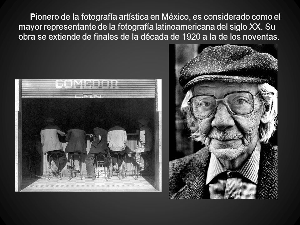 Pionero de la fotografía artística en México, es considerado como el mayor representante de la fotografía latinoamericana del siglo XX.
