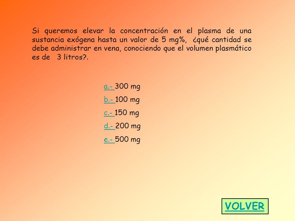 Si queremos elevar la concentración en el plasma de una sustancia exógena hasta un valor de 5 mg%, ¿qué cantidad se debe administrar en vena, conociendo que el volumen plasmático es de 3 litros .