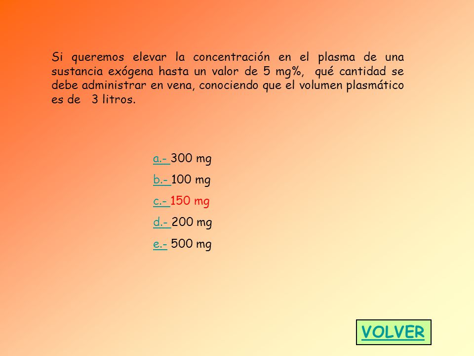 Si queremos elevar la concentración en el plasma de una sustancia exógena hasta un valor de 5 mg%, qué cantidad se debe administrar en vena, conociendo que el volumen plasmático es de 3 litros.
