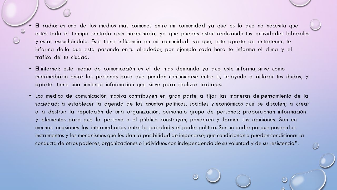 El radio: es uno de los medios mas comunes entre mi comunidad ya que es lo que no necesita que estés todo el tiempo sentado o sin hacer nada, ya que puedes estar realizando tus actividades laborales y estar escuchándolo. Este tiene influencia en mi comunidad ya que, este aparte de entretener, te informa de lo que esta pasando en tu alrededor, por ejemplo cada hora te informa el clima y el trafico de tu ciudad.