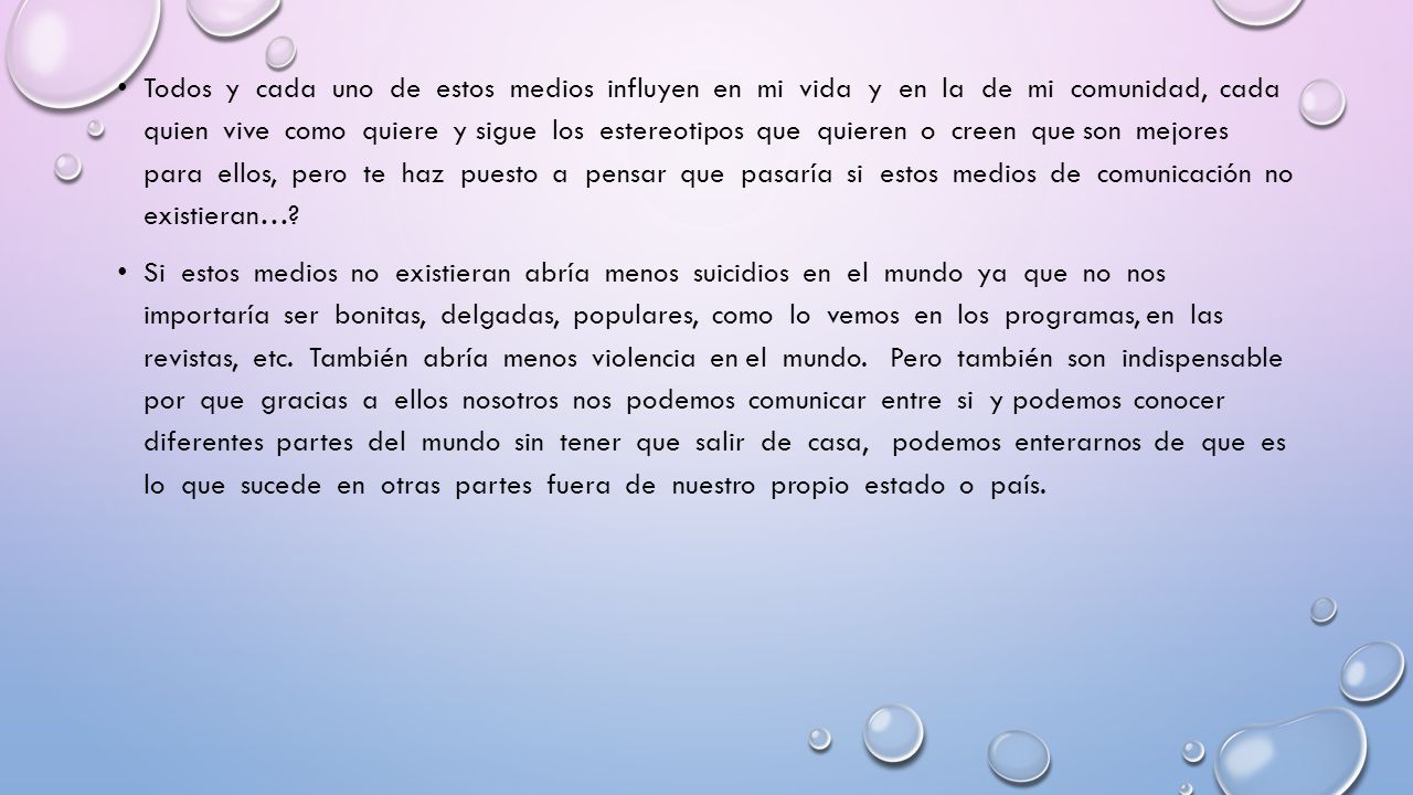 Todos y cada uno de estos medios influyen en mi vida y en la de mi comunidad, cada quien vive como quiere y sigue los estereotipos que quieren o creen que son mejores para ellos, pero te haz puesto a pensar que pasaría si estos medios de comunicación no existieran…