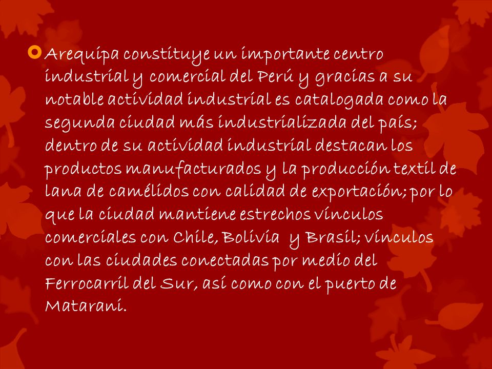 Arequipa constituye un importante centro industrial y comercial del Perú y gracias a su notable actividad industrial es catalogada como la segunda ciudad más industrializada del país; dentro de su actividad industrial destacan los productos manufacturados y la producción textil de lana de camélidos con calidad de exportación; por lo que la ciudad mantiene estrechos vínculos comerciales con Chile, Bolivia y Brasil; vínculos con las ciudades conectadas por medio del Ferrocarril del Sur, así como con el puerto de Matarani.