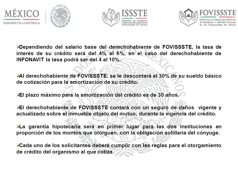 Dependiendo del salario base del derechohabiente de FOVISSSTE, la tasa de interés de su crédito será del 4% al 6%, en el caso del derechohabiente de INFONAVIT la tasa podrá ser del 4 al 10%.
