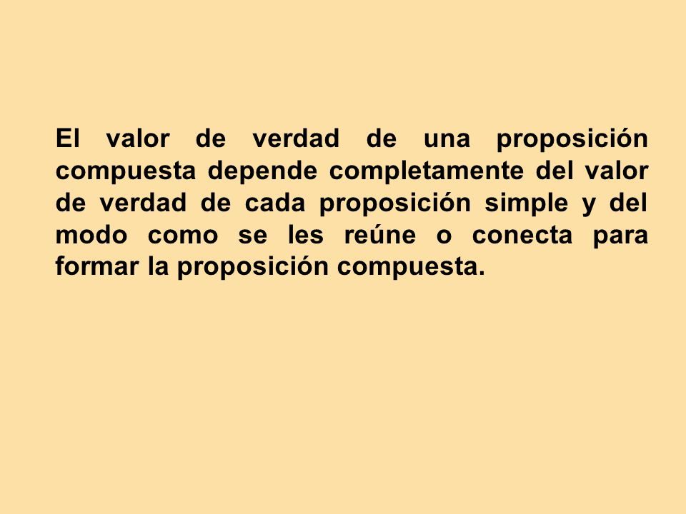 El valor de verdad de una proposición compuesta depende completamente del valor de verdad de cada proposición simple y del modo como se les reúne o conecta para formar la proposición compuesta.