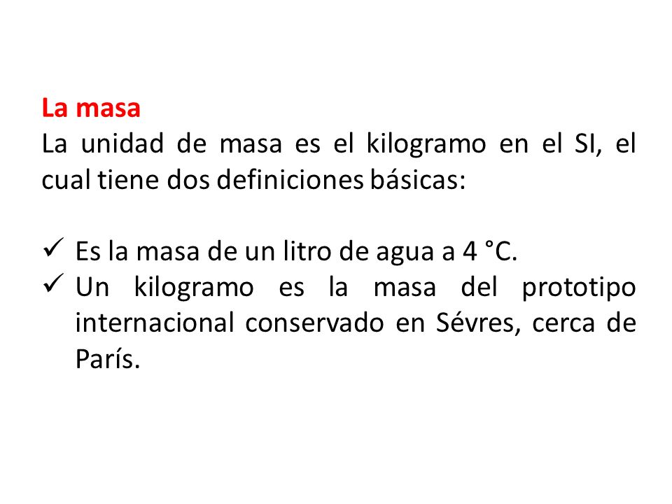La masa La unidad de masa es el kilogramo en el SI, el cual tiene dos definiciones básicas: Es la masa de un litro de agua a 4 °C.