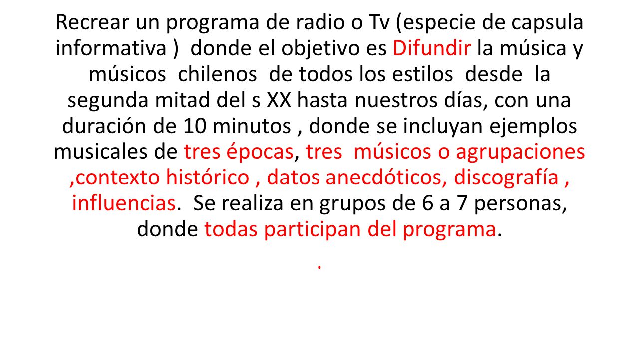 Recrear un programa de radio o Tv (especie de capsula informativa ) donde el objetivo es Difundir la música y músicos chilenos de todos los estilos desde la segunda mitad del s XX hasta nuestros días, con una duración de 10 minutos , donde se incluyan ejemplos musicales de tres épocas, tres músicos o agrupaciones ,contexto histórico , datos anecdóticos, discografía , influencias. Se realiza en grupos de 6 a 7 personas, donde todas participan del programa.