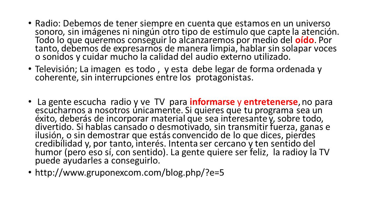 Radio: Debemos de tener siempre en cuenta que estamos en un universo sonoro, sin imágenes ni ningún otro tipo de estímulo que capte la atención. Todo lo que queremos conseguir lo alcanzaremos por medio del oído. Por tanto, debemos de expresarnos de manera limpia, hablar sin solapar voces o sonidos y cuidar mucho la calidad del audio externo utilizado.