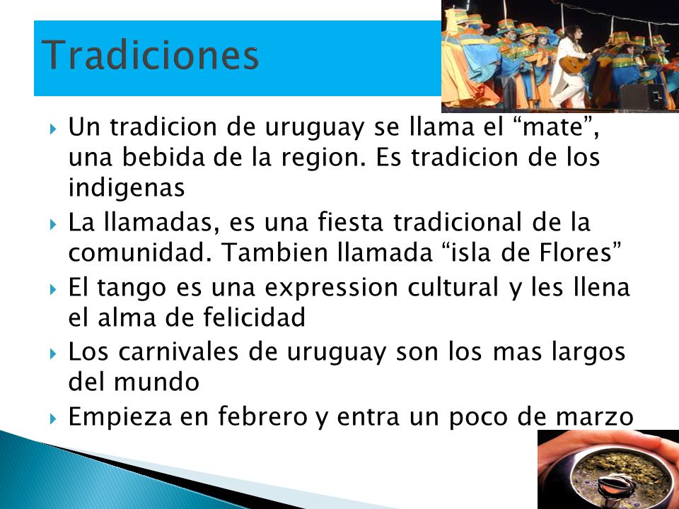 Tradiciones Un tradicion de uruguay se llama el mate , una bebida de la region. Es tradicion de los indigenas.