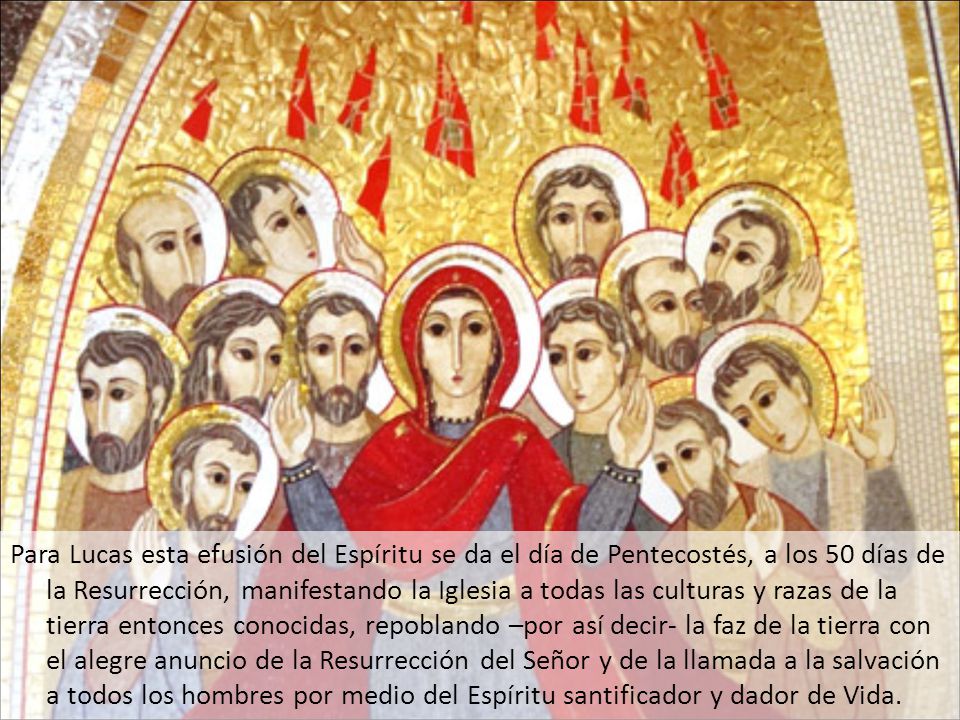 Para Lucas esta efusión del Espíritu se da el día de Pentecostés, a los 50 días de la Resurrección, manifestando la Iglesia a todas las culturas y razas de la tierra entonces conocidas, repoblando –por así decir- la faz de la tierra con el alegre anuncio de la Resurrección del Señor y de la llamada a la salvación a todos los hombres por medio del Espíritu santificador y dador de Vida.