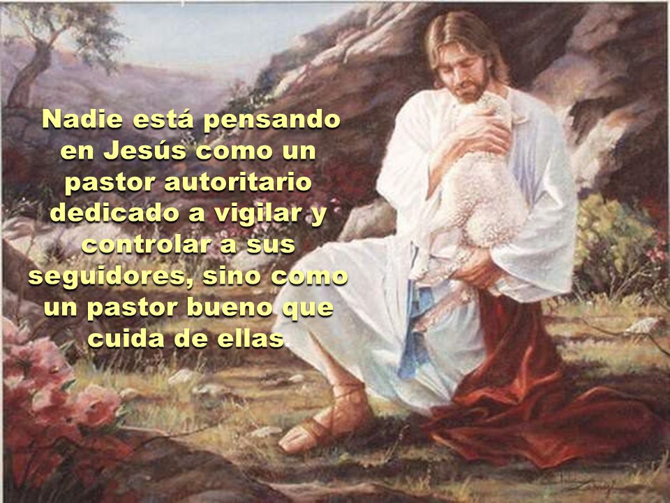 Nadie está pensando en Jesús como un pastor autoritario dedicado a vigilar y controlar a sus seguidores, sino como un pastor bueno que cuida de ellas.