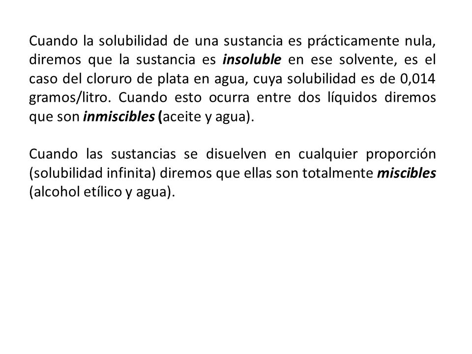 Cuando la solubilidad de una sustancia es prácticamente nula, diremos que la sustancia es insoluble en ese solvente, es el caso del cloruro de plata en agua, cuya solubilidad es de 0,014 gramos/litro. Cuando esto ocurra entre dos líquidos diremos que son inmiscibles (aceite y agua).