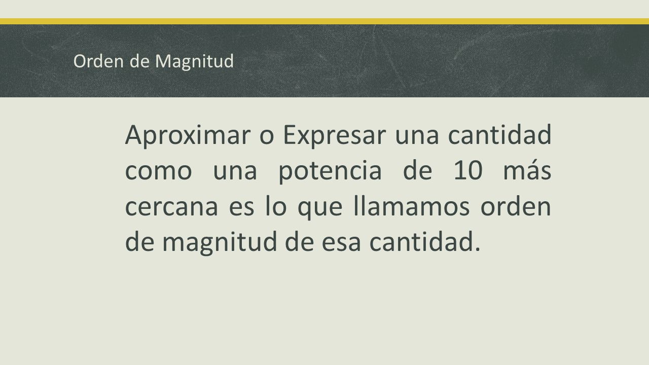 Orden de Magnitud Aproximar o Expresar una cantidad como una potencia de 10 más cercana es lo que llamamos orden de magnitud de esa cantidad.