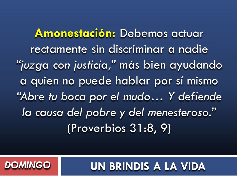 Amonestación: Debemos actuar rectamente sin discriminar a nadie juzga con justicia, más bien ayudando a quien no puede hablar por sí mismo Abre tu boca por el mudo… Y defiende la causa del pobre y del menesteroso. (Proverbios 31:8, 9)