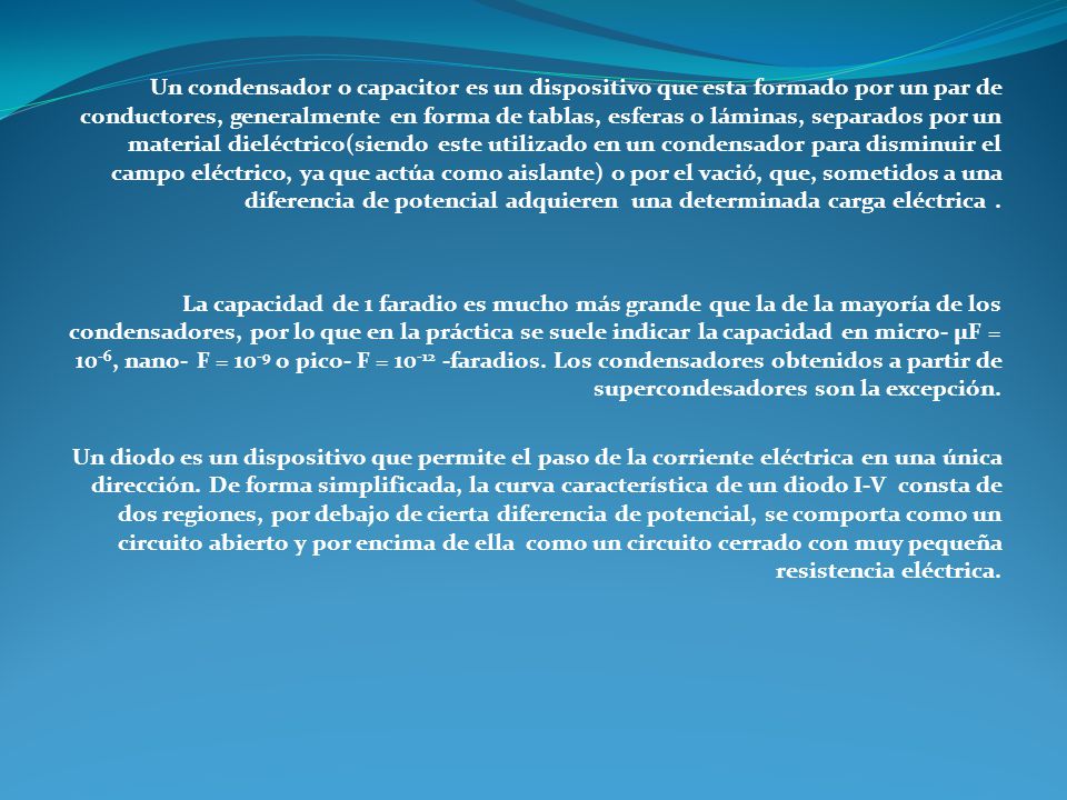 Un condensador o capacitor es un dispositivo que esta formado por un par de conductores, generalmente en forma de tablas, esferas o láminas, separados por un material dieléctrico(siendo este utilizado en un condensador para disminuir el campo eléctrico, ya que actúa como aislante) o por el vació, que, sometidos a una diferencia de potencial adquieren una determinada carga eléctrica .