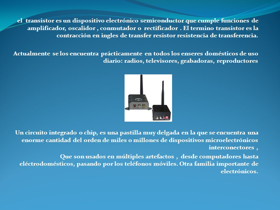 el transistor es un dispositivo electrónico semiconductor que cumple funciones de amplificador, oscalidor , conmutador o rectificador . El termino transistor es la contracción en ingles de transfer resistor resistencia de transferencia.