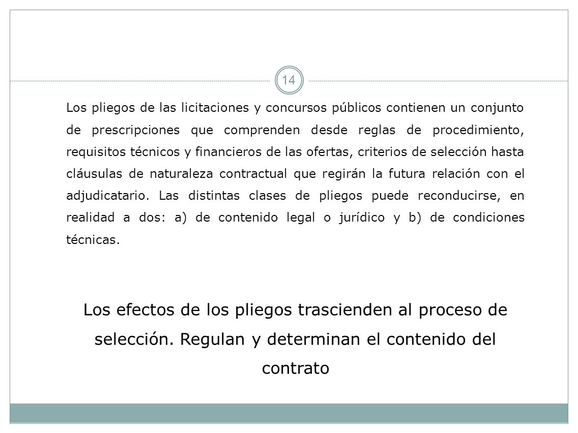 Los pliegos de las licitaciones y concursos públicos contienen un conjunto de prescripciones que comprenden desde reglas de procedimiento, requisitos técnicos y financieros de las ofertas, criterios de selección hasta cláusulas de naturaleza contractual que regirán la futura relación con el adjudicatario. Las distintas clases de pliegos puede reconducirse, en realidad a dos: a) de contenido legal o jurídico y b) de condiciones técnicas.