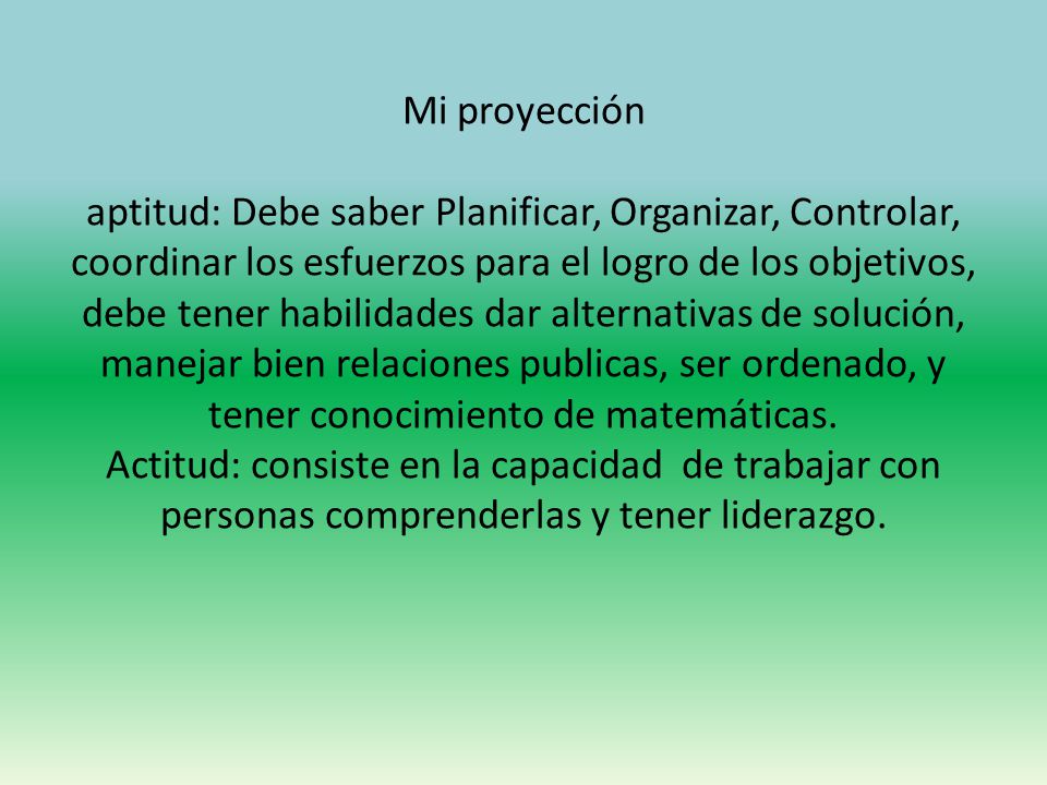 Mi proyección aptitud: Debe saber Planificar, Organizar, Controlar, coordinar los esfuerzos para el logro de los objetivos, debe tener habilidades dar alternativas de solución, manejar bien relaciones publicas, ser ordenado, y tener conocimiento de matemáticas.