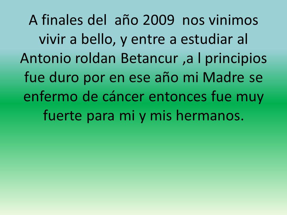 A finales del año 2009 nos vinimos vivir a bello, y entre a estudiar al Antonio roldan Betancur ,a l principios fue duro por en ese año mi Madre se enfermo de cáncer entonces fue muy fuerte para mi y mis hermanos.