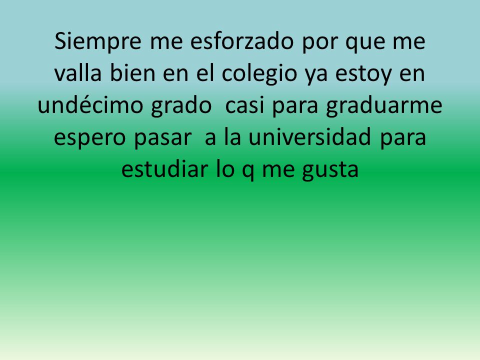 Siempre me esforzado por que me valla bien en el colegio ya estoy en undécimo grado casi para graduarme espero pasar a la universidad para estudiar lo q me gusta