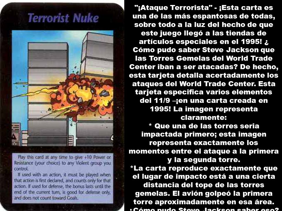 ¡Ataque Terrorista - ¡Esta carta es una de las más espantosas de todas, sobre todo a la luz del hecho de que este juego llegó a las tiendas de artículos especiales en el 1995! ¿ Cómo pudo saber Steve Jackson que las Torres Gemelas del World Trade Center iban a ser atacadas De hecho, esta tarjeta detalla acertadamente los ataques del World Trade Center. Esta tarjeta especifica varios elementos del 11/9 –¡en una carta creada en 1995! La imagen representa claramente: