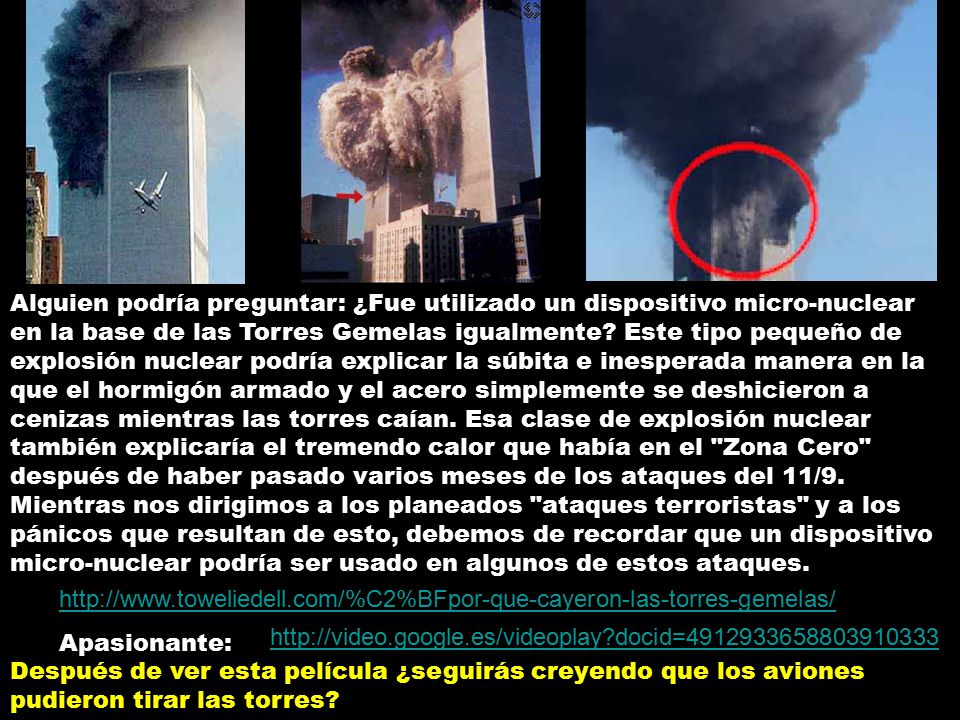 Alguien podría preguntar: ¿Fue utilizado un dispositivo micro-nuclear en la base de las Torres Gemelas igualmente Este tipo pequeño de explosión nuclear podría explicar la súbita e inesperada manera en la que el hormigón armado y el acero simplemente se deshicieron a cenizas mientras las torres caían. Esa clase de explosión nuclear también explicaría el tremendo calor que había en el Zona Cero después de haber pasado varios meses de los ataques del 11/9. Mientras nos dirigimos a los planeados ataques terroristas y a los pánicos que resultan de esto, debemos de recordar que un dispositivo micro-nuclear podría ser usado en algunos de estos ataques.