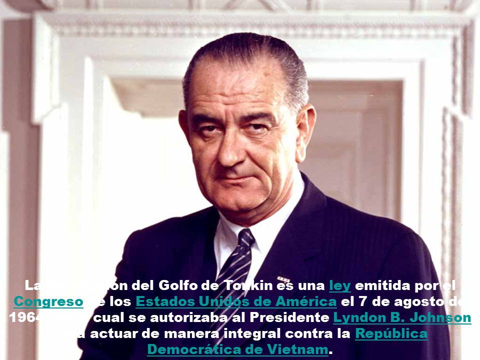 La Resolución del Golfo de Tonkin es una ley emitida por el Congreso de los Estados Unidos de América el 7 de agosto de 1964, en la cual se autorizaba al Presidente Lyndon B.