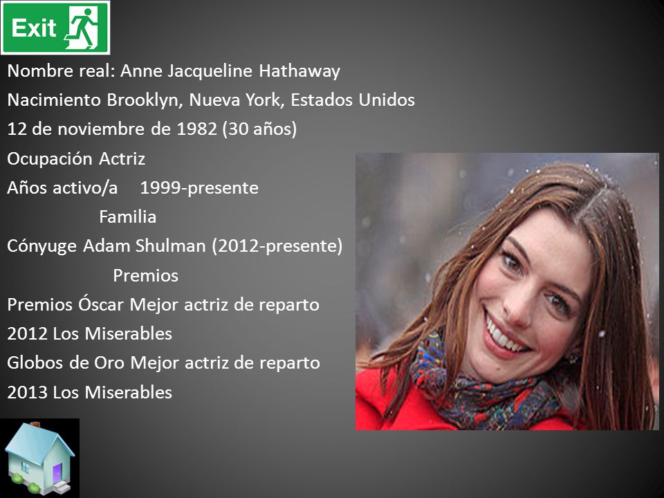 Nombre real: Anne Jacqueline Hathaway Nacimiento Brooklyn, Nueva York, Estados Unidos 12 de noviembre de 1982 (30 años) Ocupación Actriz Años activo/a 1999-presente Familia Cónyuge Adam Shulman (2012-presente) Premios Premios Óscar Mejor actriz de reparto 2012 Los Miserables Globos de Oro Mejor actriz de reparto 2013 Los Miserables