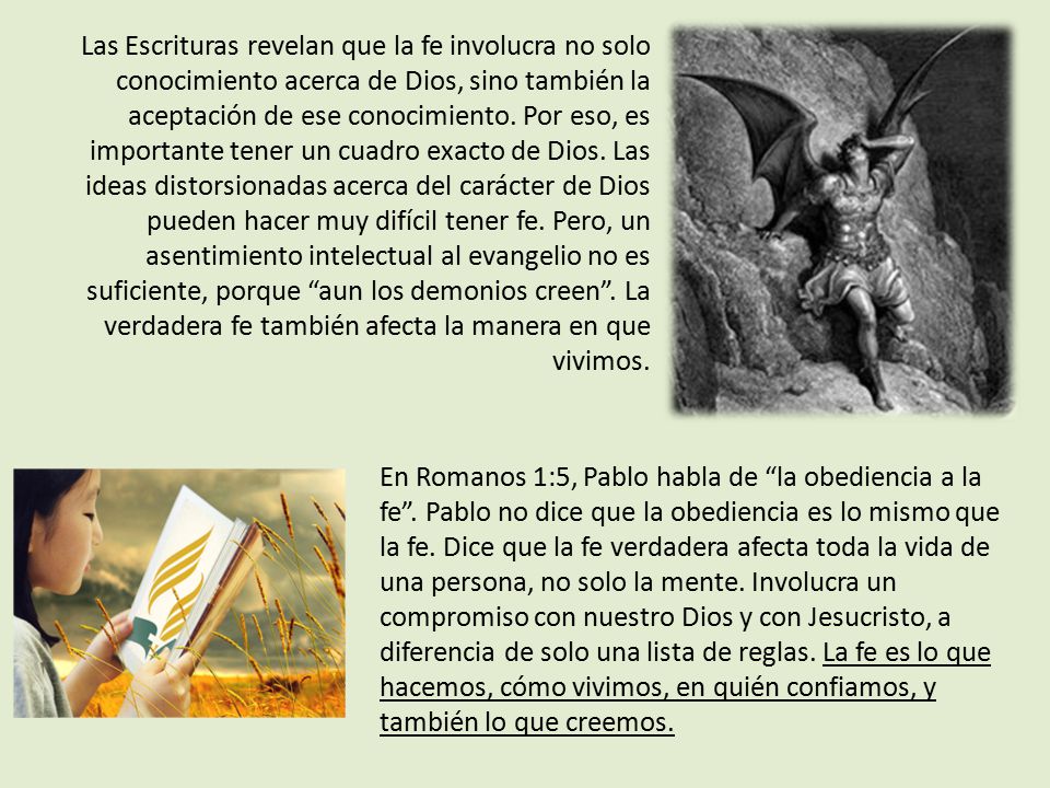Las Escrituras revelan que la fe involucra no solo conocimiento acerca de Dios, sino también la aceptación de ese conocimiento. Por eso, es importante tener un cuadro exacto de Dios. Las ideas distorsionadas acerca del carácter de Dios pueden hacer muy difícil tener fe. Pero, un asentimiento intelectual al evangelio no es suficiente, porque aun los demonios creen . La verdadera fe también afecta la manera en que vivimos.