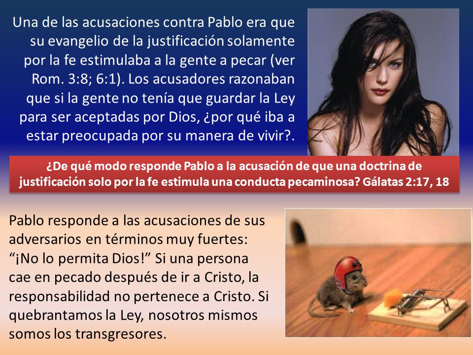 Una de las acusaciones contra Pablo era que su evangelio de la justificación solamente por la fe estimulaba a la gente a pecar (ver Rom. 3:8; 6:1). Los acusadores razonaban que si la gente no tenía que guardar la Ley para ser aceptadas por Dios, ¿por qué iba a estar preocupada por su manera de vivir .