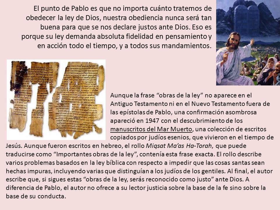 El punto de Pablo es que no importa cuánto tratemos de obedecer la ley de Dios, nuestra obediencia nunca será tan buena para que se nos declare justos ante Dios. Eso es porque su ley demanda absoluta fidelidad en pensamiento y en acción todo el tiempo, y a todos sus mandamientos.