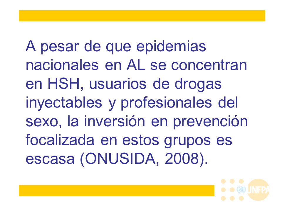 A pesar de que epidemias nacionales en AL se concentran en HSH, usuarios de drogas inyectables y profesionales del sexo, la inversión en prevención focalizada en estos grupos es escasa (ONUSIDA, 2008).