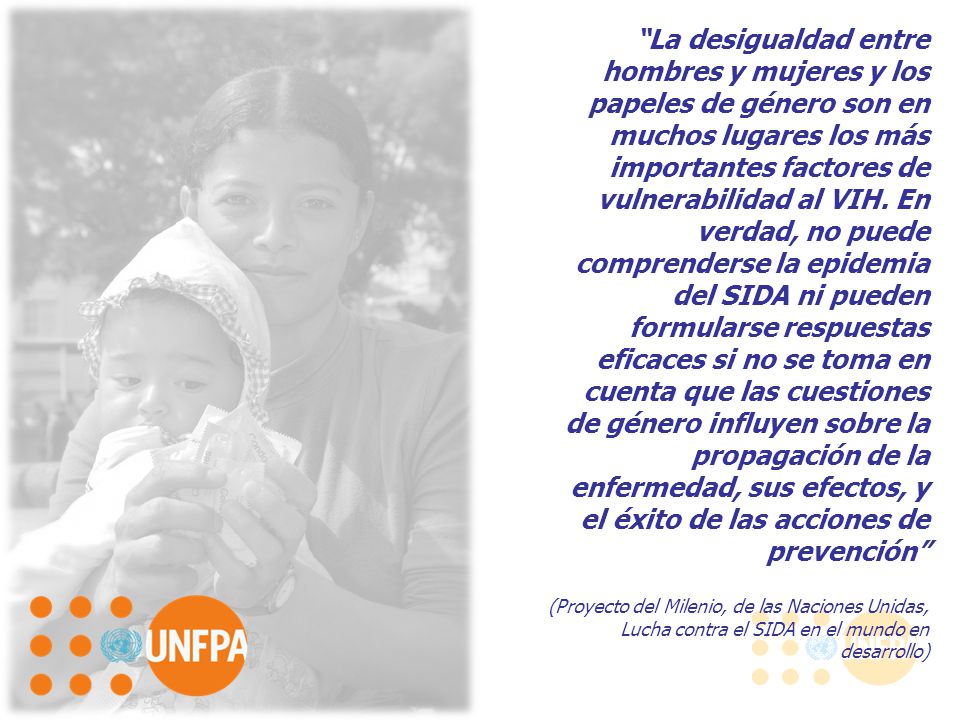 La desigualdad entre hombres y mujeres y los papeles de género son en muchos lugares los más importantes factores de vulnerabilidad al VIH. En verdad, no puede comprenderse la epidemia del SIDA ni pueden formularse respuestas eficaces si no se toma en cuenta que las cuestiones de género influyen sobre la propagación de la enfermedad, sus efectos, y el éxito de las acciones de prevención