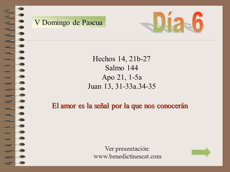 Día 6 V Domingo de Pascua. Hechos 14, 21b-27 Salmo 144 Apo 21, 1-5a Juan 13, 31-33a El amor es la señal por la que nos conocerán.