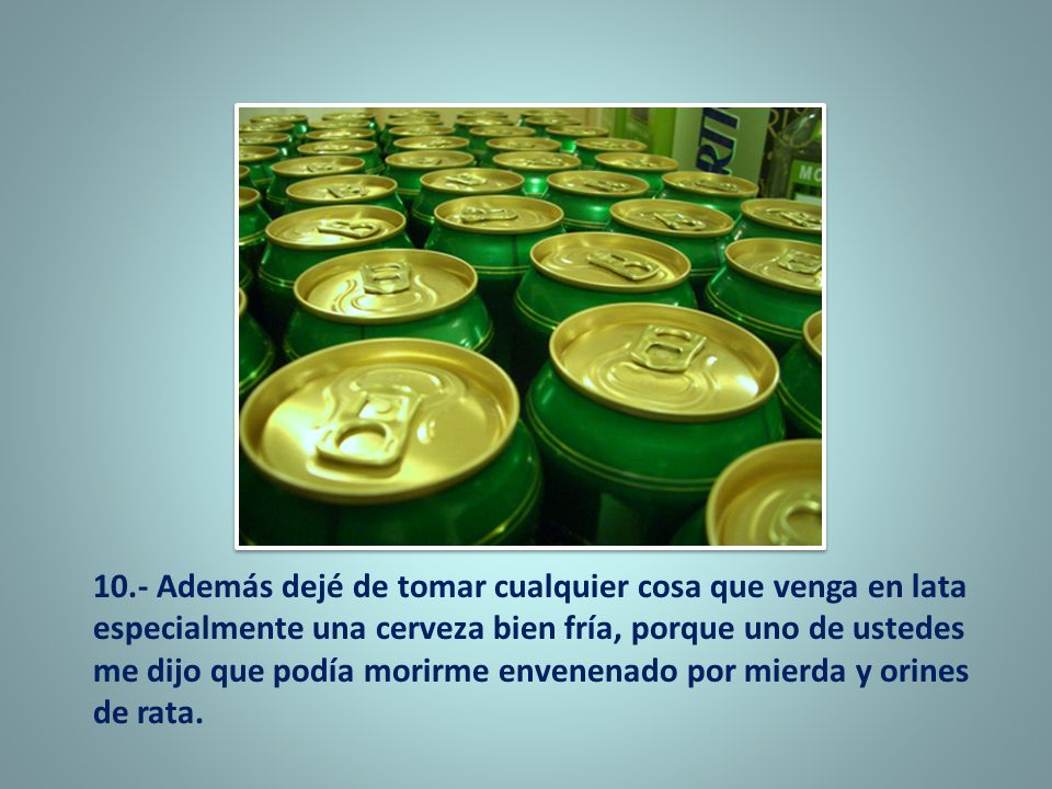 10.- Además dejé de tomar cualquier cosa que venga en lata especialmente una cerveza bien fría, porque uno de ustedes me dijo que podía morirme envenenado por mierda y orines de rata.