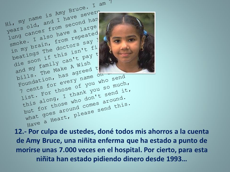 Hi, my name is Amy Bruce. I am 7 years old, and I have severe lung cancer from second hand smoke. I also have a large tumor in my brain, from repeated beatings The doctors say I will die soon if this isn t fixed, and my family can t pay the bills. The Make A Wish Foundation, has agreed to donate 7 cents for every name on this list. For those of you who send this along, I thank you so much, but for those who don t send it, what goes around comes around. Have a Heart, please send this.