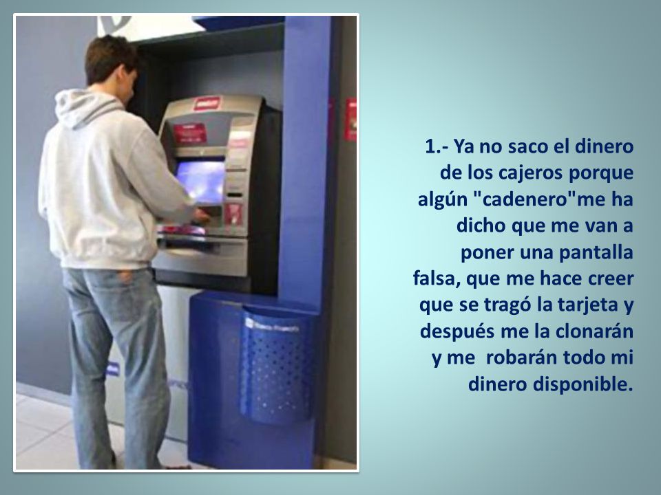 1.- Ya no saco el dinero de los cajeros porque algún cadenero me ha dicho que me van a poner una pantalla falsa, que me hace creer que se tragó la tarjeta y después me la clonarán y me robarán todo mi dinero disponible.