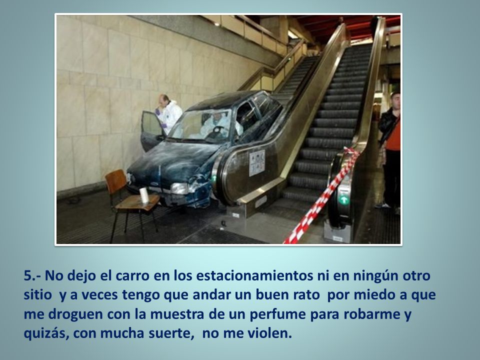 5.- No dejo el carro en los estacionamientos ni en ningún otro sitio y a veces tengo que andar un buen rato por miedo a que me droguen con la muestra de un perfume para robarme y quizás, con mucha suerte, no me violen.
