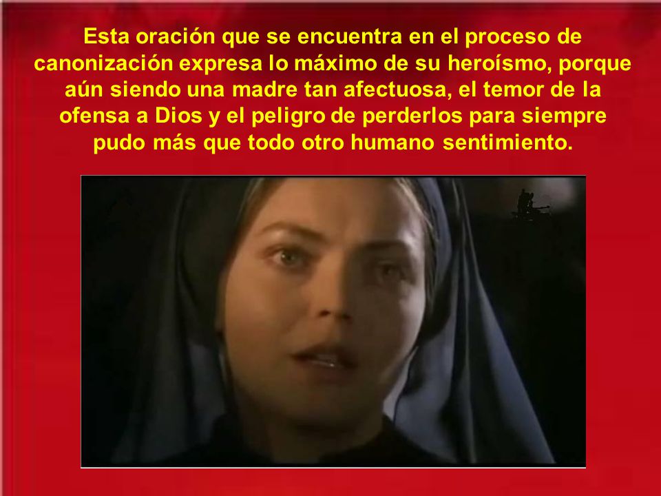 Esta oración que se encuentra en el proceso de canonización expresa lo máximo de su heroísmo, porque aún siendo una madre tan afectuosa, el temor de la ofensa a Dios y el peligro de perderlos para siempre pudo más que todo otro humano sentimiento.
